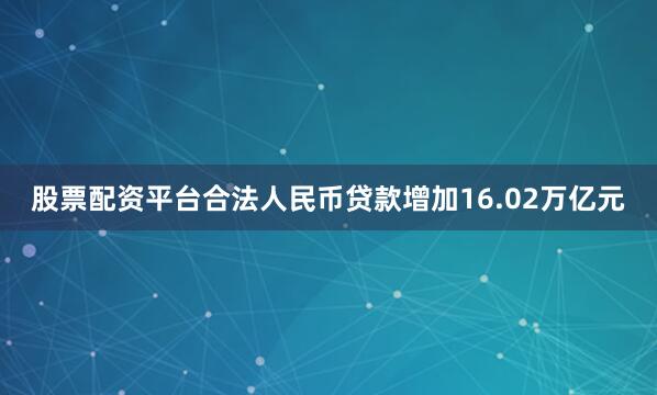 股票配资平台合法人民币贷款增加16.02万亿元